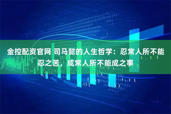 金控配资官网 司马懿的人生哲学：忍常人所不能忍之苦，成常人所不能成之事