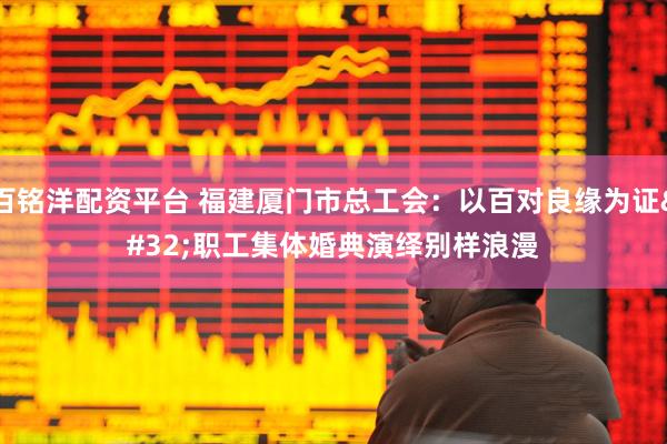 百铭洋配资平台 福建厦门市总工会：以百对良缘为证 职工集体婚典演绎别样浪漫