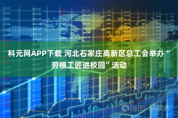 科元网APP下载 河北石家庄高新区总工会举办“劳模工匠进校园”活动