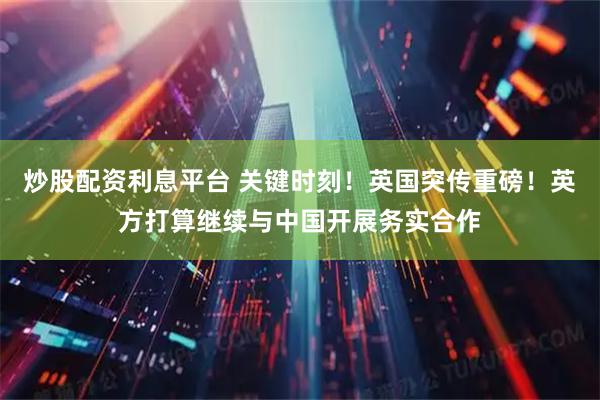 炒股配资利息平台 关键时刻！英国突传重磅！英方打算继续与中国开展务实合作