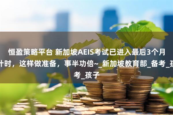 恒盈策略平台 新加坡AEIS考试已进入最后3个月倒计时，这样做准备，事半功倍~_新加坡教育部_备考_孩子