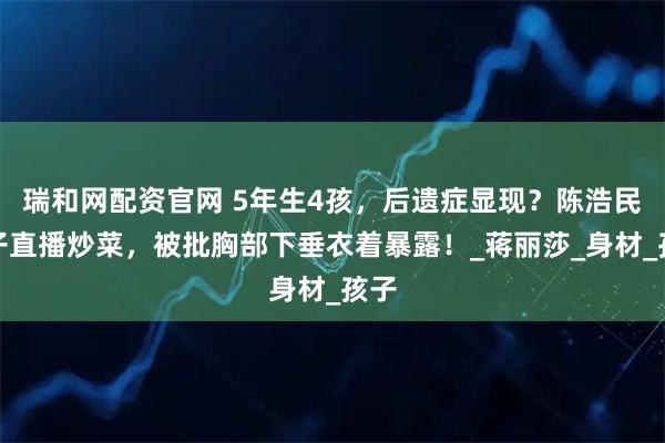 瑞和网配资官网 5年生4孩，后遗症显现？陈浩民妻子直播炒菜，被批胸部下垂衣着暴露！_蒋丽莎_身材_孩子