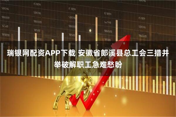 瑞银网配资APP下载 安徽省郎溪县总工会三措并举破解职工急难愁盼