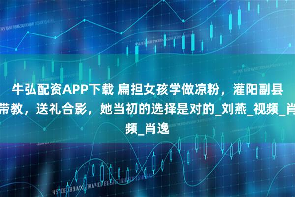 牛弘配资APP下载 扁担女孩学做凉粉，灌阳副县长带教，送礼合影，她当初的选择是对的_刘燕_视频_肖逸