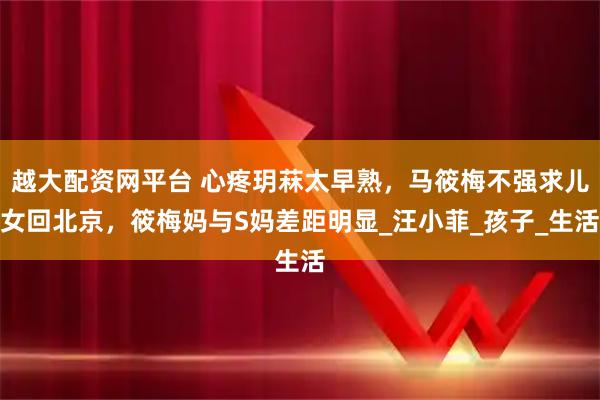 越大配资网平台 心疼玥菻太早熟，马筱梅不强求儿女回北京，筱梅妈与S妈差距明显_汪小菲_孩子_生活