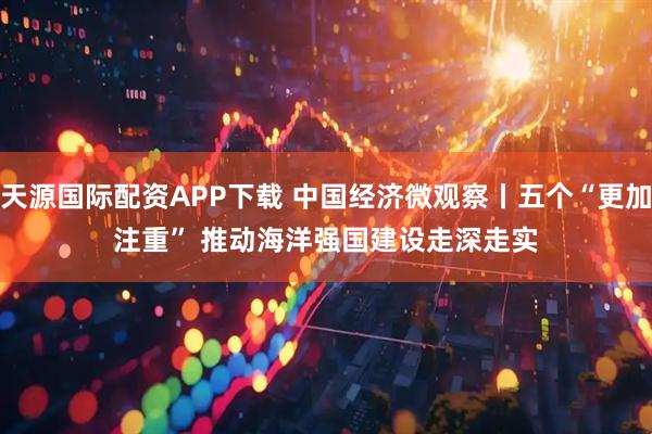 天源国际配资APP下载 中国经济微观察丨五个“更加注重” 推动海洋强国建设走深走实