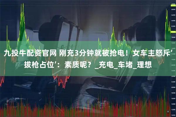 九投牛配资官网 刚充3分钟就被抢电！女车主怒斥‘拔枪占位’：素质呢？_充电_车堵_理想
