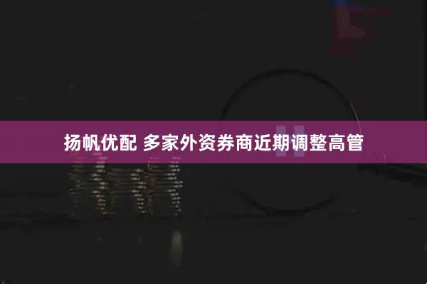 扬帆优配 多家外资券商近期调整高管