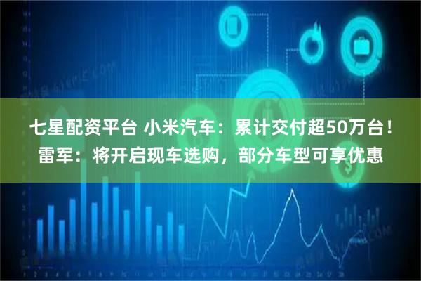 七星配资平台 小米汽车：累计交付超50万台！雷军：将开启现车选购，部分车型可享优惠