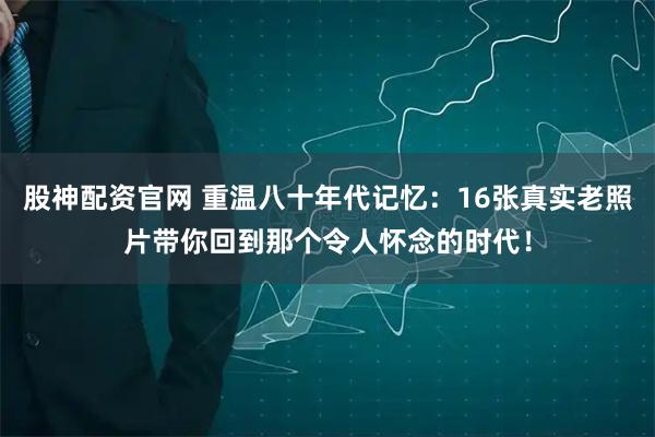 股神配资官网 重温八十年代记忆：16张真实老照片带你回到那个令人怀念的时代！