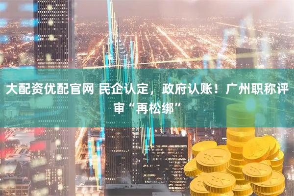 大配资优配官网 民企认定，政府认账！广州职称评审“再松绑”