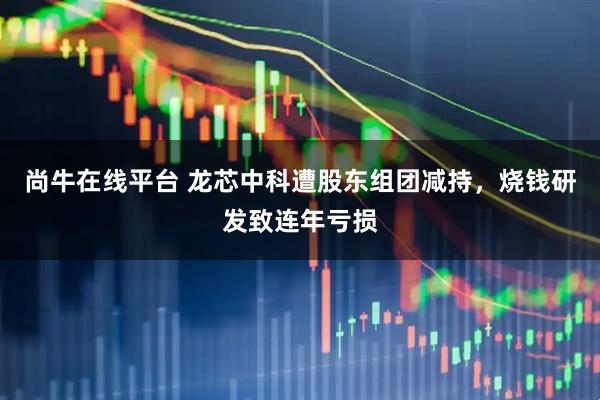 尚牛在线平台 龙芯中科遭股东组团减持，烧钱研发致连年亏损