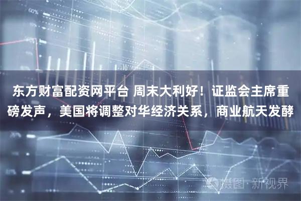 东方财富配资网平台 周末大利好！证监会主席重磅发声，美国将调整对华经济关系，商业航天发酵